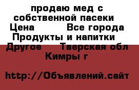 продаю мед с собственной пасеки › Цена ­ 250 - Все города Продукты и напитки » Другое   . Тверская обл.,Кимры г.